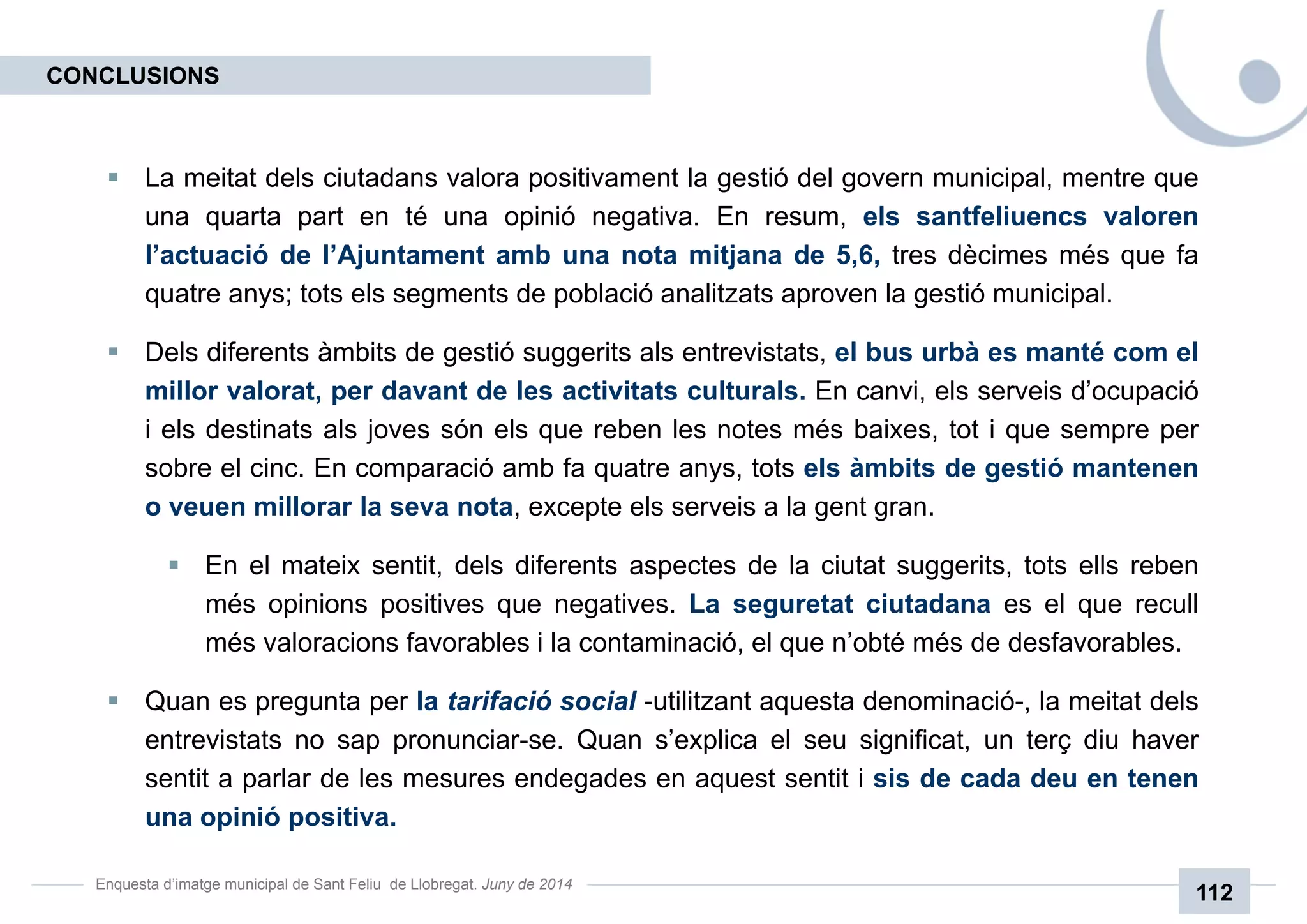 Enquesta d’imatge municipal de Sant Feliu de Llobregat. Juny de 2014
112
La meitat dels ciutadans valora positivament la gestió del govern municipal, mentre que
una quarta part en té una opinió negativa. En resum, els santfeliuencs valoren
l’actuació de l’Ajuntament amb una nota mitjana de 5,6, tres dècimes més que fa
quatre anys; tots els segments de població analitzats aproven la gestió municipal.
Dels diferents àmbits de gestió suggerits als entrevistats, el bus urbà es manté com el
millor valorat, per davant de les activitats culturals. En canvi, els serveis d’ocupació
i els destinats als joves són els que reben les notes més baixes, tot i que sempre per
sobre el cinc. En comparació amb fa quatre anys, tots els àmbits de gestió mantenen
o veuen millorar la seva nota, excepte els serveis a la gent gran.
En el mateix sentit, dels diferents aspectes de la ciutat suggerits, tots ells reben
més opinions positives que negatives. La seguretat ciutadana es el que recull
més valoracions favorables i la contaminació, el que n’obté més de desfavorables.
Quan es pregunta per la tarifació social -utilitzant aquesta denominació-, la meitat dels
entrevistats no sap pronunciar-se. Quan s’explica el seu significat, un terç diu haver
sentit a parlar de les mesures endegades en aquest sentit i sis de cada deu en tenen
una opinió positiva.
CONCLUSIONS
 