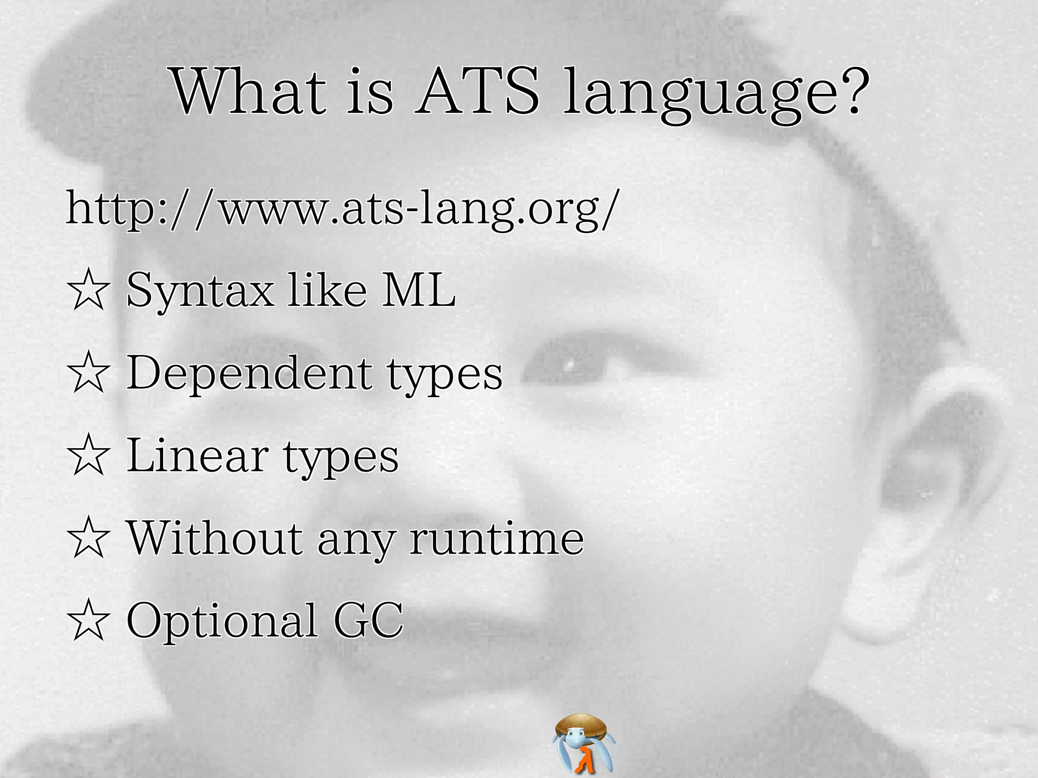 What is ATS language?What is ATS language?What is ATS language?What is ATS language?What is ATS language?
http://www.ats-lang.org/http://www.ats-lang.org/http://www.ats-lang.org/http://www.ats-lang.org/http://www.ats-lang.org/
☆ Syntax like ML☆ Syntax like ML☆ Syntax like ML☆ Syntax like ML☆ Syntax like ML
☆ Dependent types☆ Dependent types☆ Dependent types☆ Dependent types☆ Dependent types
☆ Linear types☆ Linear types☆ Linear types☆ Linear types☆ Linear types
☆ Without any runtime☆ Without any runtime☆ Without any runtime☆ Without any runtime☆ Without any runtime
☆ Optional GC☆ Optional GC☆ Optional GC☆ Optional GC☆ Optional GC
 