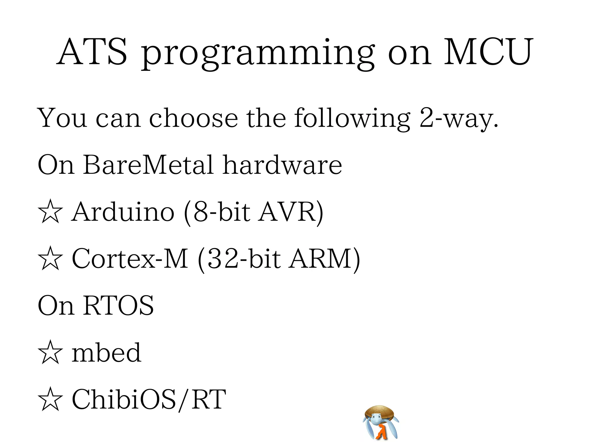 ATS programming on MCUATS programming on MCUATS programming on MCUATS programming on MCUATS programming on MCU
You can choose the following 2-way.You can choose the following 2-way.You can choose the following 2-way.You can choose the following 2-way.You can choose the following 2-way.
On BareMetal hardwareOn BareMetal hardwareOn BareMetal hardwareOn BareMetal hardwareOn BareMetal hardware
☆ Arduino (8-bit AVR)☆ Arduino (8-bit AVR)☆ Arduino (8-bit AVR)☆ Arduino (8-bit AVR)☆ Arduino (8-bit AVR)
☆ Cortex-M (32-bit ARM)☆ Cortex-M (32-bit ARM)☆ Cortex-M (32-bit ARM)☆ Cortex-M (32-bit ARM)☆ Cortex-M (32-bit ARM)
On RTOSOn RTOSOn RTOSOn RTOSOn RTOS
☆ mbed☆ mbed☆ mbed☆ mbed☆ mbed
☆ ChibiOS/RT☆ ChibiOS/RT☆ ChibiOS/RT☆ ChibiOS/RT☆ ChibiOS/RT
 