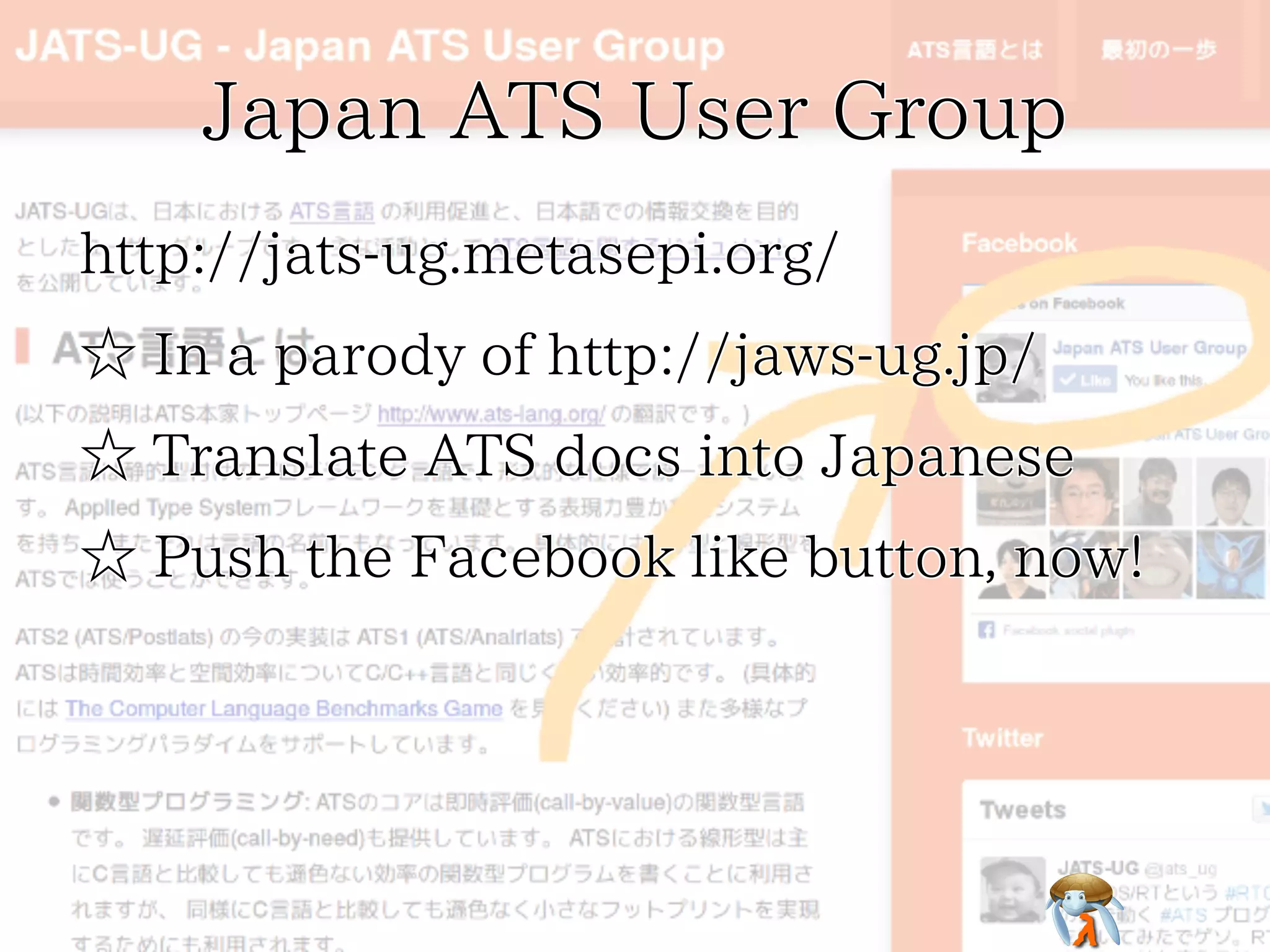 Japan ATS User GroupJapan ATS User GroupJapan ATS User GroupJapan ATS User GroupJapan ATS User Group
http://jats-ug.metasepi.org/http://jats-ug.metasepi.org/http://jats-ug.metasepi.org/http://jats-ug.metasepi.org/http://jats-ug.metasepi.org/
☆ In a parody of http://jaws-ug.jp/☆ In a parody of http://jaws-ug.jp/☆ In a parody of http://jaws-ug.jp/☆ In a parody of http://jaws-ug.jp/☆ In a parody of http://jaws-ug.jp/
☆ Translate ATS docs into Japanese☆ Translate ATS docs into Japanese☆ Translate ATS docs into Japanese☆ Translate ATS docs into Japanese☆ Translate ATS docs into Japanese
☆ Push the Facebook like button, now!☆ Push the Facebook like button, now!☆ Push the Facebook like button, now!☆ Push the Facebook like button, now!☆ Push the Facebook like button, now!
 