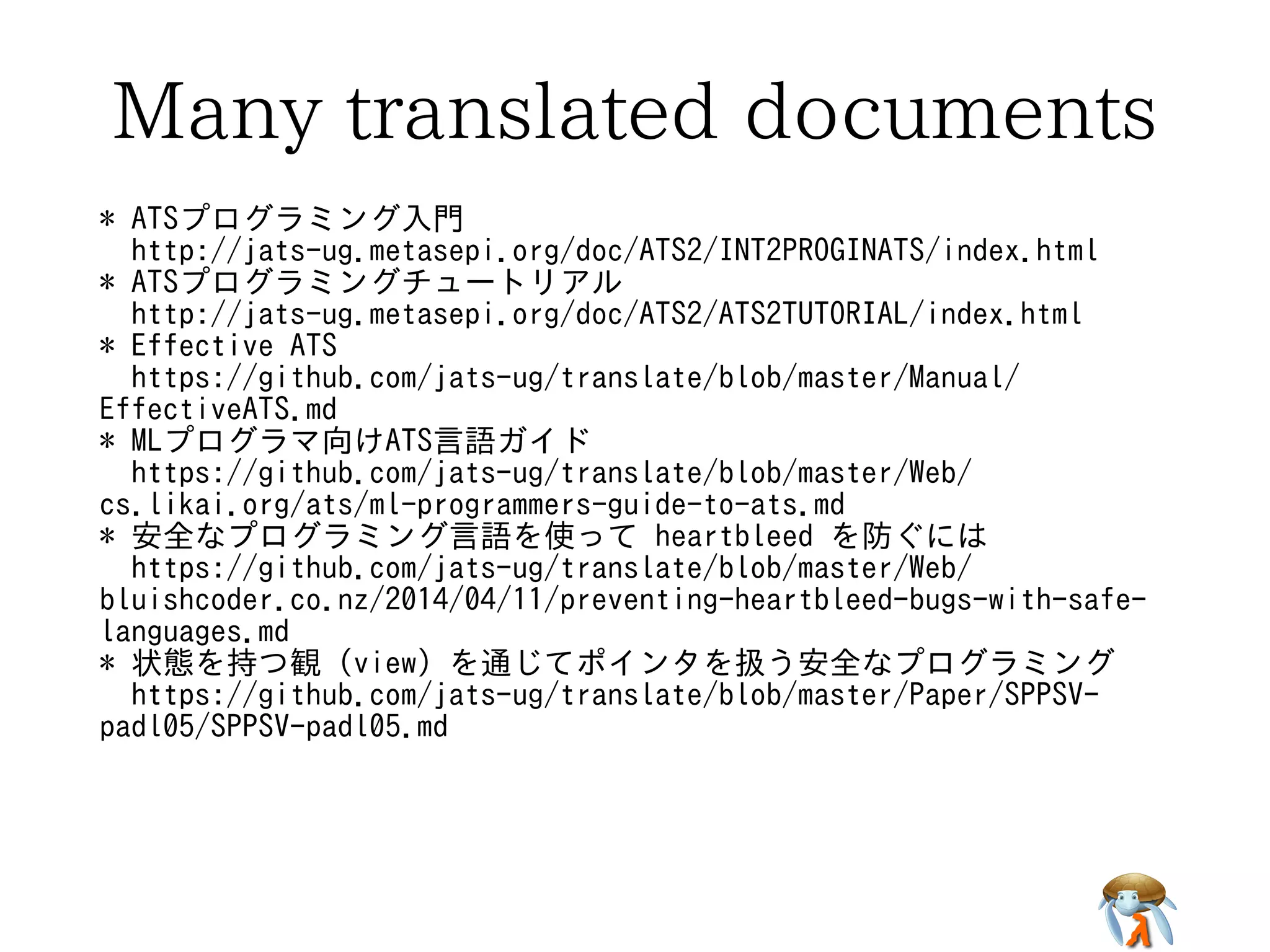 Many translated documentsMany translated documentsMany translated documentsMany translated documentsMany translated documents
* ATSプログラミング入門
http://jats-ug.metasepi.org/doc/ATS2/INT2PROGINATS/index.html
* ATSプログラミングチュートリアル
http://jats-ug.metasepi.org/doc/ATS2/ATS2TUTORIAL/index.html
* Effective ATS
https://github.com/jats-ug/translate/blob/master/Manual/
EffectiveATS.md
* MLプログラマ向けATS言語ガイド
https://github.com/jats-ug/translate/blob/master/Web/
cs.likai.org/ats/ml-programmers-guide-to-ats.md
* 安全なプログラミング言語を使って heartbleed を防ぐには
https://github.com/jats-ug/translate/blob/master/Web/
bluishcoder.co.nz/2014/04/11/preventing-heartbleed-bugs-with-safe-
languages.md
* 状態を持つ観 (view) を通じてポインタを扱う安全なプログラミング
https://github.com/jats-ug/translate/blob/master/Paper/SPPSV-
padl05/SPPSV-padl05.md
* ATSプログラミング入門
http://jats-ug.metasepi.org/doc/ATS2/INT2PROGINATS/index.html
* ATSプログラミングチュートリアル
http://jats-ug.metasepi.org/doc/ATS2/ATS2TUTORIAL/index.html
* Effective ATS
https://github.com/jats-ug/translate/blob/master/Manual/
EffectiveATS.md
* MLプログラマ向けATS言語ガイド
https://github.com/jats-ug/translate/blob/master/Web/
cs.likai.org/ats/ml-programmers-guide-to-ats.md
* 安全なプログラミング言語を使って heartbleed を防ぐには
https://github.com/jats-ug/translate/blob/master/Web/
bluishcoder.co.nz/2014/04/11/preventing-heartbleed-bugs-with-safe-
languages.md
* 状態を持つ観 (view) を通じてポインタを扱う安全なプログラミング
https://github.com/jats-ug/translate/blob/master/Paper/SPPSV-
padl05/SPPSV-padl05.md
* ATSプログラミング入門
http://jats-ug.metasepi.org/doc/ATS2/INT2PROGINATS/index.html
* ATSプログラミングチュートリアル
http://jats-ug.metasepi.org/doc/ATS2/ATS2TUTORIAL/index.html
* Effective ATS
https://github.com/jats-ug/translate/blob/master/Manual/
EffectiveATS.md
* MLプログラマ向けATS言語ガイド
https://github.com/jats-ug/translate/blob/master/Web/
cs.likai.org/ats/ml-programmers-guide-to-ats.md
* 安全なプログラミング言語を使って heartbleed を防ぐには
https://github.com/jats-ug/translate/blob/master/Web/
bluishcoder.co.nz/2014/04/11/preventing-heartbleed-bugs-with-safe-
languages.md
* 状態を持つ観 (view) を通じてポインタを扱う安全なプログラミング
https://github.com/jats-ug/translate/blob/master/Paper/SPPSV-
padl05/SPPSV-padl05.md
* ATSプログラミング入門
http://jats-ug.metasepi.org/doc/ATS2/INT2PROGINATS/index.html
* ATSプログラミングチュートリアル
http://jats-ug.metasepi.org/doc/ATS2/ATS2TUTORIAL/index.html
* Effective ATS
https://github.com/jats-ug/translate/blob/master/Manual/
EffectiveATS.md
* MLプログラマ向けATS言語ガイド
https://github.com/jats-ug/translate/blob/master/Web/
cs.likai.org/ats/ml-programmers-guide-to-ats.md
* 安全なプログラミング言語を使って heartbleed を防ぐには
https://github.com/jats-ug/translate/blob/master/Web/
bluishcoder.co.nz/2014/04/11/preventing-heartbleed-bugs-with-safe-
languages.md
* 状態を持つ観 (view) を通じてポインタを扱う安全なプログラミング
https://github.com/jats-ug/translate/blob/master/Paper/SPPSV-
padl05/SPPSV-padl05.md
* ATSプログラミング入門
http://jats-ug.metasepi.org/doc/ATS2/INT2PROGINATS/index.html
* ATSプログラミングチュートリアル
http://jats-ug.metasepi.org/doc/ATS2/ATS2TUTORIAL/index.html
* Effective ATS
https://github.com/jats-ug/translate/blob/master/Manual/
EffectiveATS.md
* MLプログラマ向けATS言語ガイド
https://github.com/jats-ug/translate/blob/master/Web/
cs.likai.org/ats/ml-programmers-guide-to-ats.md
* 安全なプログラミング言語を使って heartbleed を防ぐには
https://github.com/jats-ug/translate/blob/master/Web/
bluishcoder.co.nz/2014/04/11/preventing-heartbleed-bugs-with-safe-
languages.md
* 状態を持つ観 (view) を通じてポインタを扱う安全なプログラミング
https://github.com/jats-ug/translate/blob/master/Paper/SPPSV-
padl05/SPPSV-padl05.md
 