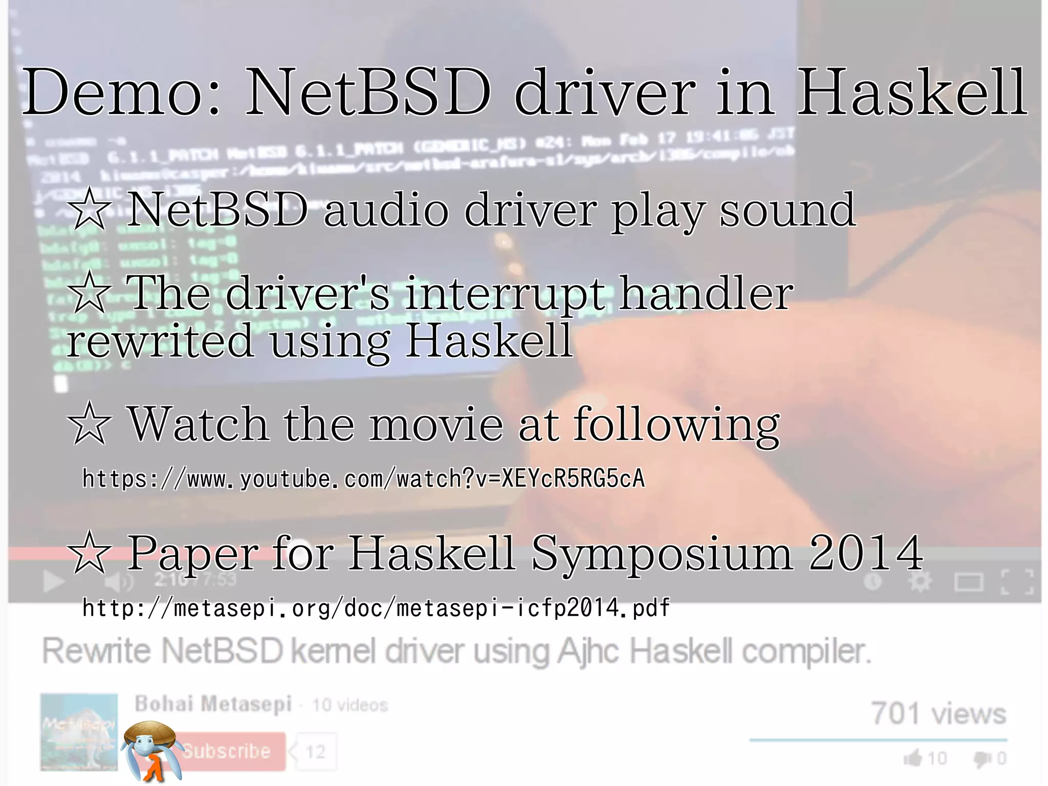 Demo: NetBSD driver in HaskellDemo: NetBSD driver in HaskellDemo: NetBSD driver in HaskellDemo: NetBSD driver in HaskellDemo: NetBSD driver in Haskell
☆ NetBSD audio driver play sound☆ NetBSD audio driver play sound☆ NetBSD audio driver play sound☆ NetBSD audio driver play sound☆ NetBSD audio driver play sound
☆ The driver's interrupt handler
rewrited using Haskell
☆ The driver's interrupt handler
rewrited using Haskell
☆ The driver's interrupt handler
rewrited using Haskell
☆ The driver's interrupt handler
rewrited using Haskell
☆ The driver's interrupt handler
rewrited using Haskell
☆ Watch the movie at following☆ Watch the movie at following☆ Watch the movie at following☆ Watch the movie at following☆ Watch the movie at following
https://www.youtube.com/watch?v=XEYcR5RG5cAhttps://www.youtube.com/watch?v=XEYcR5RG5cAhttps://www.youtube.com/watch?v=XEYcR5RG5cAhttps://www.youtube.com/watch?v=XEYcR5RG5cAhttps://www.youtube.com/watch?v=XEYcR5RG5cA
☆ Paper for Haskell Symposium 2014☆ Paper for Haskell Symposium 2014☆ Paper for Haskell Symposium 2014☆ Paper for Haskell Symposium 2014☆ Paper for Haskell Symposium 2014
http://metasepi.org/doc/metasepi-icfp2014.pdfhttp://metasepi.org/doc/metasepi-icfp2014.pdfhttp://metasepi.org/doc/metasepi-icfp2014.pdfhttp://metasepi.org/doc/metasepi-icfp2014.pdfhttp://metasepi.org/doc/metasepi-icfp2014.pdf
 