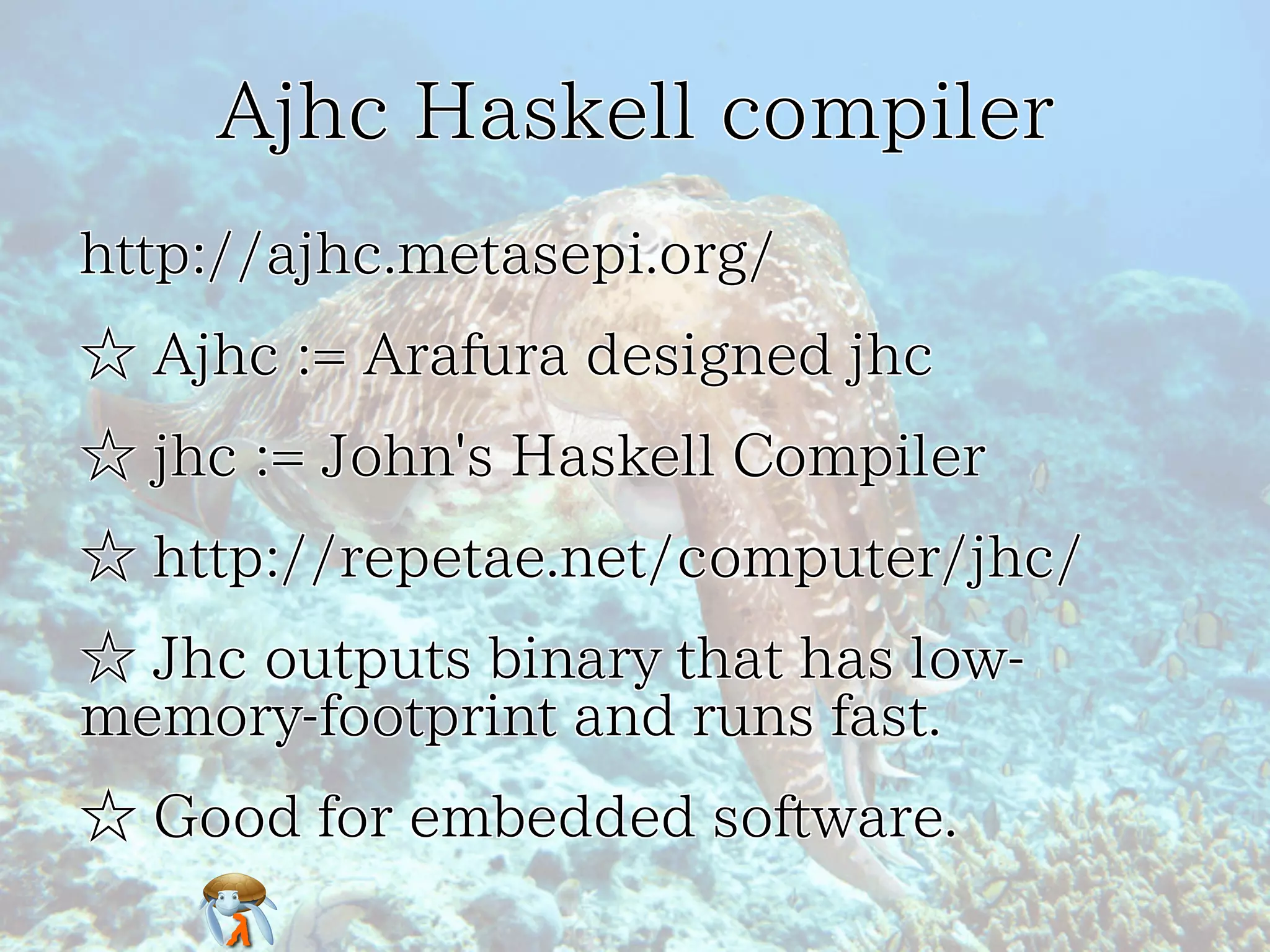 Ajhc Haskell compilerAjhc Haskell compilerAjhc Haskell compilerAjhc Haskell compilerAjhc Haskell compiler
http://ajhc.metasepi.org/http://ajhc.metasepi.org/http://ajhc.metasepi.org/http://ajhc.metasepi.org/http://ajhc.metasepi.org/
☆ Ajhc := Arafura designed jhc☆ Ajhc := Arafura designed jhc☆ Ajhc := Arafura designed jhc☆ Ajhc := Arafura designed jhc☆ Ajhc := Arafura designed jhc
☆ jhc := John's Haskell Compiler☆ jhc := John's Haskell Compiler☆ jhc := John's Haskell Compiler☆ jhc := John's Haskell Compiler☆ jhc := John's Haskell Compiler
☆ http://repetae.net/computer/jhc/☆ http://repetae.net/computer/jhc/☆ http://repetae.net/computer/jhc/☆ http://repetae.net/computer/jhc/☆ http://repetae.net/computer/jhc/
☆ Jhc outputs binary that has low-
memory-footprint and runs fast.
☆ Jhc outputs binary that has low-
memory-footprint and runs fast.
☆ Jhc outputs binary that has low-
memory-footprint and runs fast.
☆ Jhc outputs binary that has low-
memory-footprint and runs fast.
☆ Jhc outputs binary that has low-
memory-footprint and runs fast.
☆ Good for embedded software.☆ Good for embedded software.☆ Good for embedded software.☆ Good for embedded software.☆ Good for embedded software.
 