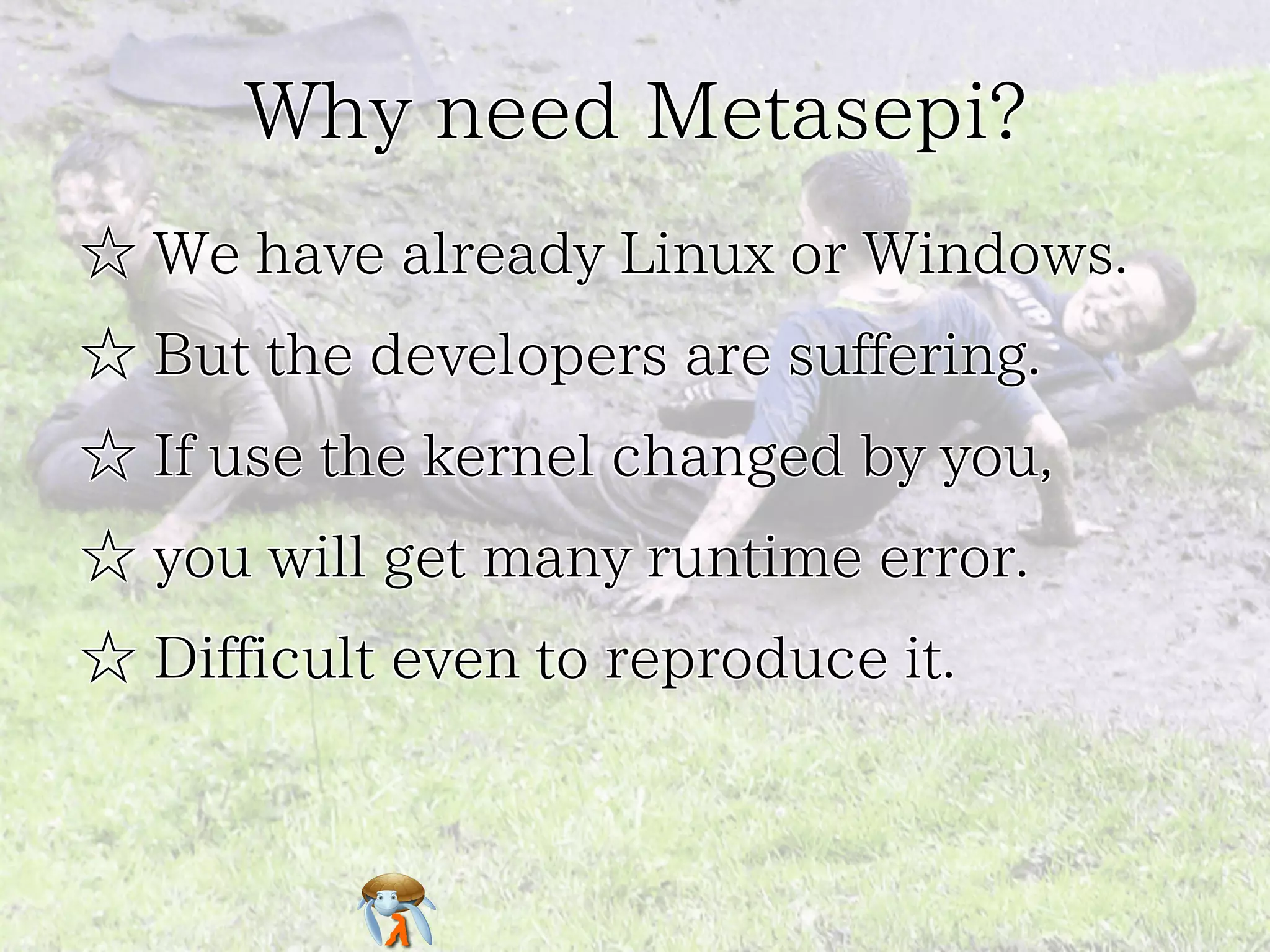 Why need Metasepi?Why need Metasepi?Why need Metasepi?Why need Metasepi?Why need Metasepi?
☆ We have already Linux or Windows.☆ We have already Linux or Windows.☆ We have already Linux or Windows.☆ We have already Linux or Windows.☆ We have already Linux or Windows.
☆ But the developers are suffering.☆ But the developers are suffering.☆ But the developers are suffering.☆ But the developers are suffering.☆ But the developers are suffering.
☆ If use the kernel changed by you,☆ If use the kernel changed by you,☆ If use the kernel changed by you,☆ If use the kernel changed by you,☆ If use the kernel changed by you,
☆ you will get many runtime error.☆ you will get many runtime error.☆ you will get many runtime error.☆ you will get many runtime error.☆ you will get many runtime error.
☆ Difficult even to reproduce it.☆ Difficult even to reproduce it.☆ Difficult even to reproduce it.☆ Difficult even to reproduce it.☆ Difficult even to reproduce it.
 