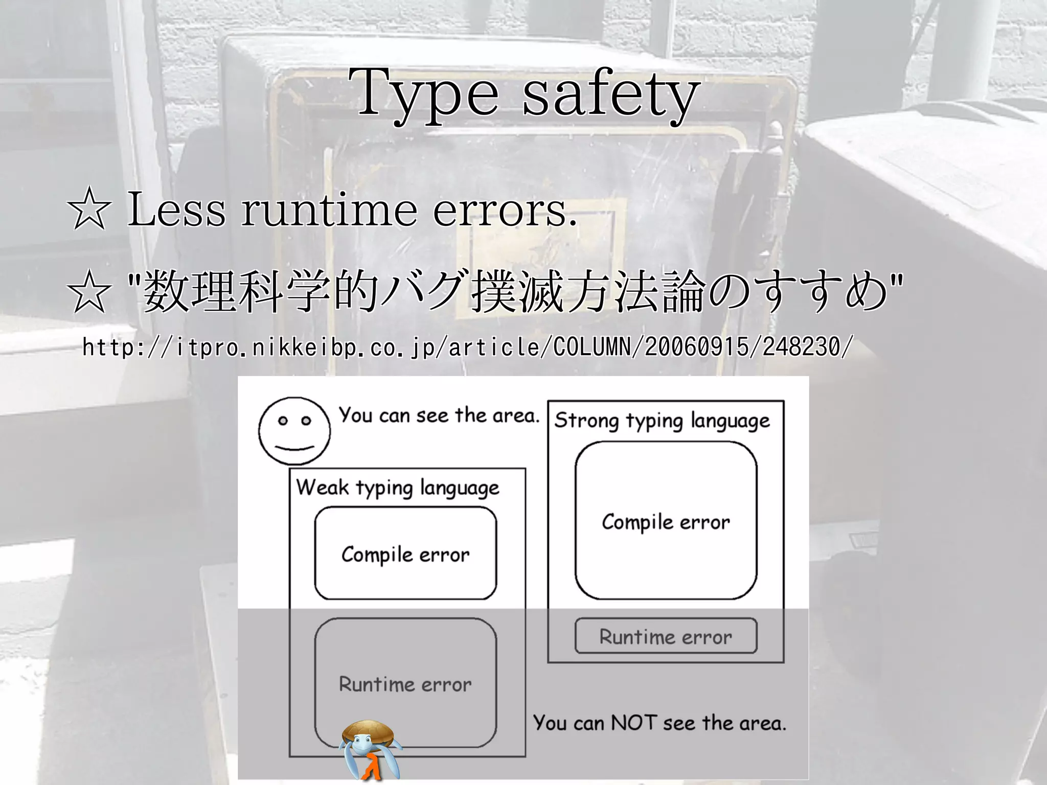 Type safetyType safetyType safetyType safetyType safety
☆ Less runtime errors.☆ Less runtime errors.☆ Less runtime errors.☆ Less runtime errors.☆ Less runtime errors.
☆ "数理科学的バグ撲滅方法論のすすめ"☆ "数理科学的バグ撲滅方法論のすすめ"☆ "数理科学的バグ撲滅方法論のすすめ"☆ "数理科学的バグ撲滅方法論のすすめ"☆ "数理科学的バグ撲滅方法論のすすめ"
http://itpro.nikkeibp.co.jp/article/COLUMN/20060915/248230/http://itpro.nikkeibp.co.jp/article/COLUMN/20060915/248230/http://itpro.nikkeibp.co.jp/article/COLUMN/20060915/248230/http://itpro.nikkeibp.co.jp/article/COLUMN/20060915/248230/http://itpro.nikkeibp.co.jp/article/COLUMN/20060915/248230/
 