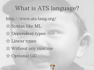 What is ATS language?What is ATS language?What is ATS language?What is ATS language?What is ATS language?
http://www.ats-lang.org/http://www.ats-lang.org/http://www.ats-lang.org/http://www.ats-lang.org/http://www.ats-lang.org/
☆ Syntax like ML☆ Syntax like ML☆ Syntax like ML☆ Syntax like ML☆ Syntax like ML
☆ Dependent types☆ Dependent types☆ Dependent types☆ Dependent types☆ Dependent types
☆ Linear types☆ Linear types☆ Linear types☆ Linear types☆ Linear types
☆ Without any runtime☆ Without any runtime☆ Without any runtime☆ Without any runtime☆ Without any runtime
☆ Optional GC☆ Optional GC☆ Optional GC☆ Optional GC☆ Optional GC
 
