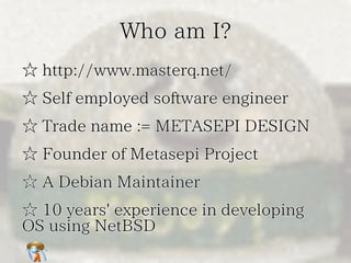 Who am I?Who am I?Who am I?Who am I?Who am I?
☆ http://www.masterq.net/☆ http://www.masterq.net/☆ http://www.masterq.net/☆ http://www.masterq.net/☆ http://www.masterq.net/
☆ Self employed software engineer☆ Self employed software engineer☆ Self employed software engineer☆ Self employed software engineer☆ Self employed software engineer
☆ Trade name := METASEPI DESIGN☆ Trade name := METASEPI DESIGN☆ Trade name := METASEPI DESIGN☆ Trade name := METASEPI DESIGN☆ Trade name := METASEPI DESIGN
☆ Founder of Metasepi Project☆ Founder of Metasepi Project☆ Founder of Metasepi Project☆ Founder of Metasepi Project☆ Founder of Metasepi Project
☆ A Debian Maintainer☆ A Debian Maintainer☆ A Debian Maintainer☆ A Debian Maintainer☆ A Debian Maintainer
☆ 10 years' experience in developing
OS using NetBSD
☆ 10 years' experience in developing
OS using NetBSD
☆ 10 years' experience in developing
OS using NetBSD
☆ 10 years' experience in developing
OS using NetBSD
☆ 10 years' experience in developing
OS using NetBSD
 