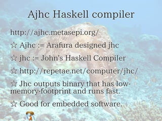 Ajhc Haskell compilerAjhc Haskell compilerAjhc Haskell compilerAjhc Haskell compilerAjhc Haskell compiler
http://ajhc.metasepi.org/http://ajhc.metasepi.org/http://ajhc.metasepi.org/http://ajhc.metasepi.org/http://ajhc.metasepi.org/
☆ Ajhc := Arafura designed jhc☆ Ajhc := Arafura designed jhc☆ Ajhc := Arafura designed jhc☆ Ajhc := Arafura designed jhc☆ Ajhc := Arafura designed jhc
☆ jhc := John's Haskell Compiler☆ jhc := John's Haskell Compiler☆ jhc := John's Haskell Compiler☆ jhc := John's Haskell Compiler☆ jhc := John's Haskell Compiler
☆ http://repetae.net/computer/jhc/☆ http://repetae.net/computer/jhc/☆ http://repetae.net/computer/jhc/☆ http://repetae.net/computer/jhc/☆ http://repetae.net/computer/jhc/
☆ Jhc outputs binary that has low-
memory-footprint and runs fast.
☆ Jhc outputs binary that has low-
memory-footprint and runs fast.
☆ Jhc outputs binary that has low-
memory-footprint and runs fast.
☆ Jhc outputs binary that has low-
memory-footprint and runs fast.
☆ Jhc outputs binary that has low-
memory-footprint and runs fast.
☆ Good for embedded software.☆ Good for embedded software.☆ Good for embedded software.☆ Good for embedded software.☆ Good for embedded software.
 