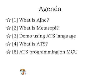 AgendaAgendaAgendaAgendaAgenda
☆ [1] What is Ajhc?☆ [1] What is Ajhc?☆ [1] What is Ajhc?☆ [1] What is Ajhc?☆ [1] What is Ajhc?
☆ [2] What is Metasepi?☆ [2] What is Metasepi?☆ [2] What is Metasepi?☆ [2] What is Metasepi?☆ [2] What is Metasepi?
☆ [3] Demo using ATS language☆ [3] Demo using ATS language☆ [3] Demo using ATS language☆ [3] Demo using ATS language☆ [3] Demo using ATS language
☆ [4] What is ATS?☆ [4] What is ATS?☆ [4] What is ATS?☆ [4] What is ATS?☆ [4] What is ATS?
☆ [5] ATS programming on MCU☆ [5] ATS programming on MCU☆ [5] ATS programming on MCU☆ [5] ATS programming on MCU☆ [5] ATS programming on MCU
 