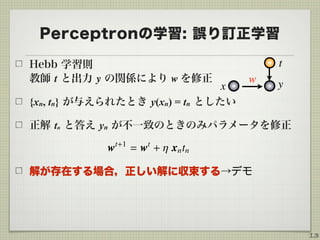 Perceptronの学習: 誤り訂正学習
Hebb 学習則 
教師 t と出力 y の関係により w を修正
{xn, tn} が与えられたとき y(xn) = tn としたい
正解 tn と答え yn が不一致のときのみパラメータを修正
!
解が存在する場合，正しい解に収束する→デモ
13
yx
w
t
 