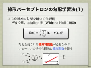 線形パーセプトロンの勾配学習法(1)
2乗誤差の勾配を用いる学習則 
デルタ則，adaline 則 (Widrow-Hoﬀ 1960)  
19
勾配を使うには微分可能性が必要なので 
ニューロンの活性化関数に線形関数を使う
u
yx1 y
x2
Σ
u
w1
w2
 