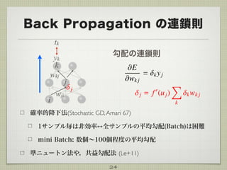 Back Propagation の連鎖則
24
yk
tk
k
j
wkj
j = f0
(uj)
X
k
kwk j
i
wji
j
勾配の連鎖則
確率的降下法(Stochastic GD,Amari 67)
1サンプル毎は非効率 全サンプルの平均勾配(Batch)は困難
mini Batch: 数個∼100個程度の平均勾配
準ニュートン法や，共益勾配法 (Le+11)
 