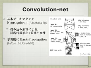 Convolution-net
基本アーキテクチャ
Neocognitron (Fukushima 80)
畳み込み演算による， 
局所特徴抽出+並進不変性
学習則に Back-Propagation
(LeCun+86, Okada88)
40
(LeCun+86)
 