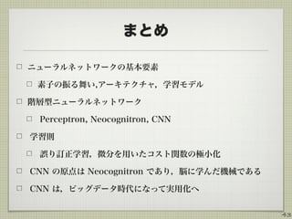 まとめ
ニューラルネットワークの基本要素
素子の振る舞い,アーキテクチャ，学習モデル
階層型ニューラルネットワーク
Perceptron, Neocognitron, CNN
学習則
誤り訂正学習，微分を用いたコスト関数の極小化
CNN の原点は Neocognitron であり，脳に学んだ機械である
CNN は，ビッグデータ時代になって実用化へ
43
 