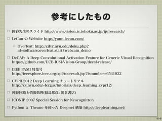 参考にしたもの
岡谷先生のスライド http://www.vision.is.tohoku.ac.jp/jp/research/
LeCun の Website http://yann.lecun.com/
Overfeat: http://cilvr.nyu.edu/doku.php?
id=software:overfeat:start#webcam_demo
DeCAF: A Deep Convolutional Activation Feature for Generic Visual Recognition 
https://github.com/UCB-ICSI-Vision-Group/decaf-release/
IEEE PAMI 特集号 
http://ieeexplore.ieee.org/xpl/tocresult.jsp?isnumber=6541932
CVPR 2012 Deep Learning チュートリアル 
http://cs.nyu.edu/ fergus/tutorials/deep_learning_cvpr12/
神経回路と情報処理(福島邦彦: 朝倉書店)
ICONIP 2007 Special Session for Neocognitron
Python と Theano を使った Deepnet 構築 http://deeplearning.net/
44
 