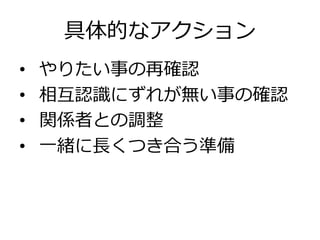 具体的なアクション
•  やりたい事の再確認
•  相互認識識にずれが無い事の確認
•  関係者との調整
•  ⼀一緒に⻑⾧長くつき合う準備
 