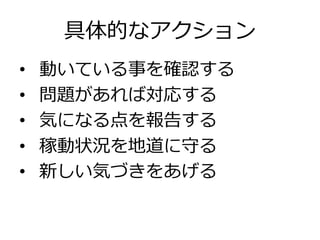 具体的なアクション
•  動いている事を確認する
•  問題があれば対応する
•  気になる点を報告する
•  稼動状況を地道に守る
•  新しい気づきをあげる
 