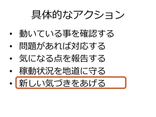 具体的なアクション
•  動いている事を確認する
•  問題があれば対応する
•  気になる点を報告する
•  稼動状況を地道に守る
•  新しい気づきをあげる
 