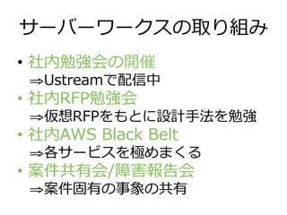 サーバーワークスの取り組み
•  社内勉強会の開催
⇒ Ustreamで配信中
•  社内RFP勉強会
⇒ 仮想RFPをもとに設計⼿手法を勉強
•  社内AWS  Black  Belt
⇒ 各サービスを極めまくる
•  案件共有会/障害報告会
⇒ 案件固有の事象の共有
 
