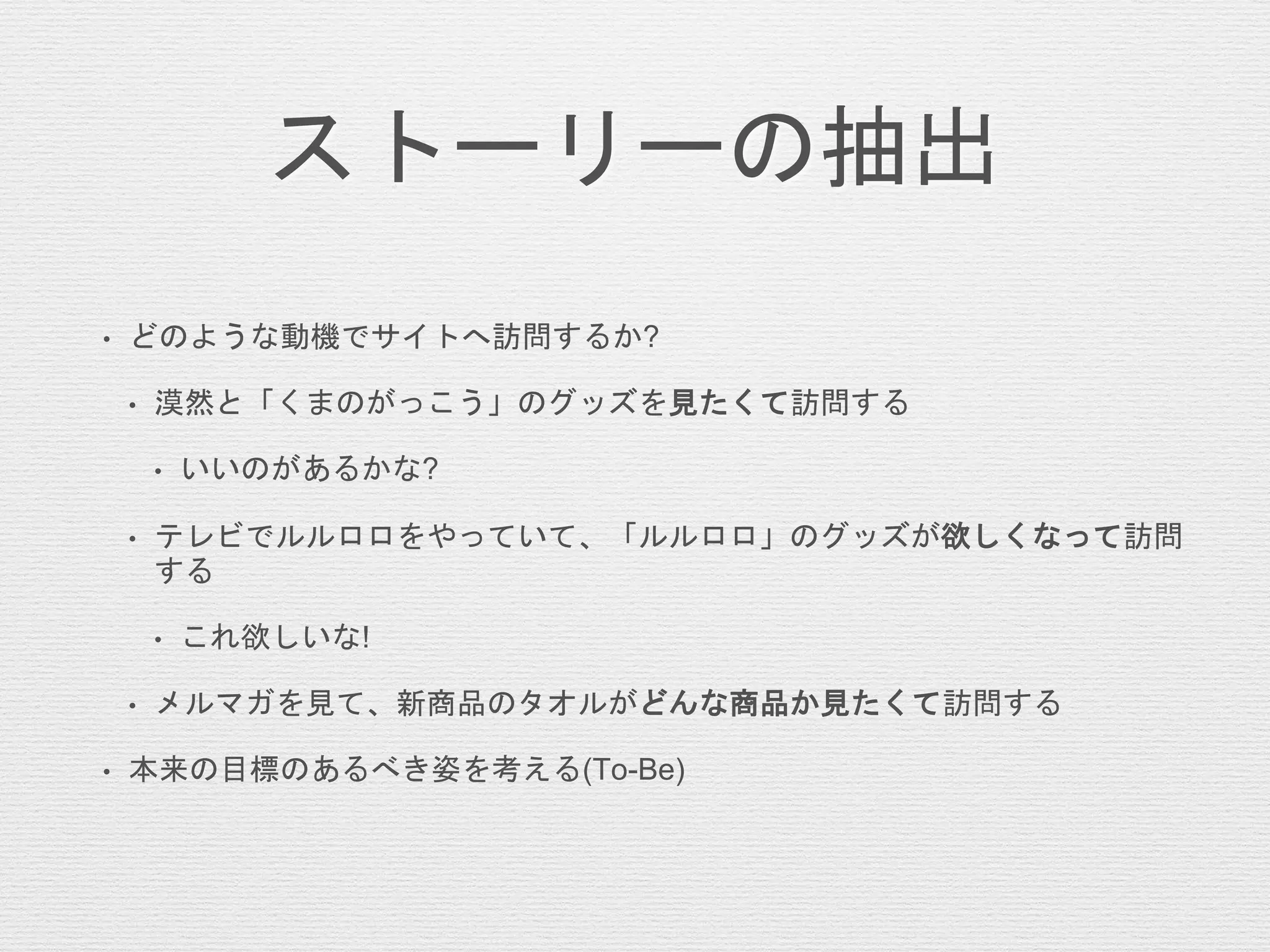 ストーリーの抽出
• どのような動機でサイトへ訪問するか?
• 漠然と「くまのがっこう」のグッズを見たくて訪問する
• いいのがあるかな?
• テレビでルルロロをやっていて、「ルルロロ」のグッズが欲しくなって訪問
する
• これ欲しいな!
• メルマガを見て、新商品のタオルがどんな商品か見たくて訪問する
• 本来の目標のあるべき姿を考える(To-Be)
 