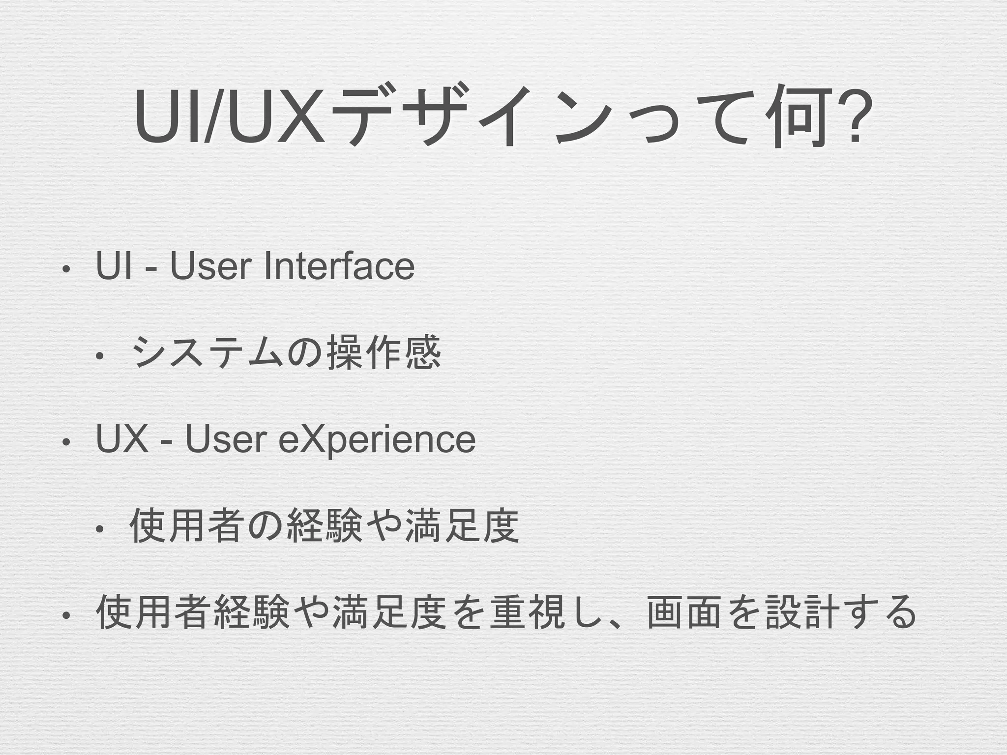 UI/UXデザインって何?
• UI - User Interface
• システムの操作感
• UX - User eXperience
• 使用者の経験や満足度
• 使用者経験や満足度を重視し、画面を設計する
 