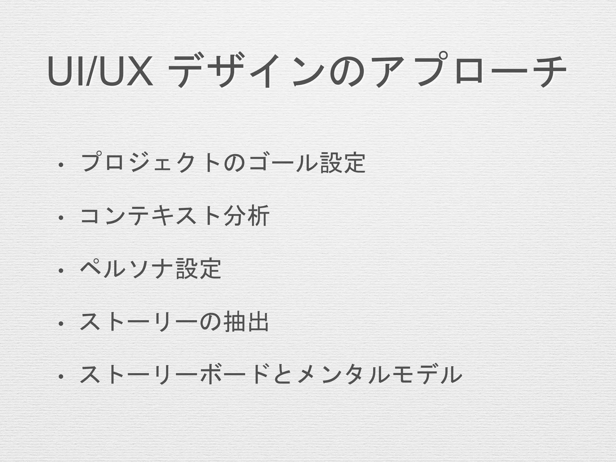 UI/UX デザインのアプローチ
• プロジェクトのゴール設定
• コンテキスト分析
• ペルソナ設定
• ストーリーの抽出
• ストーリーボードとメンタルモデル
 