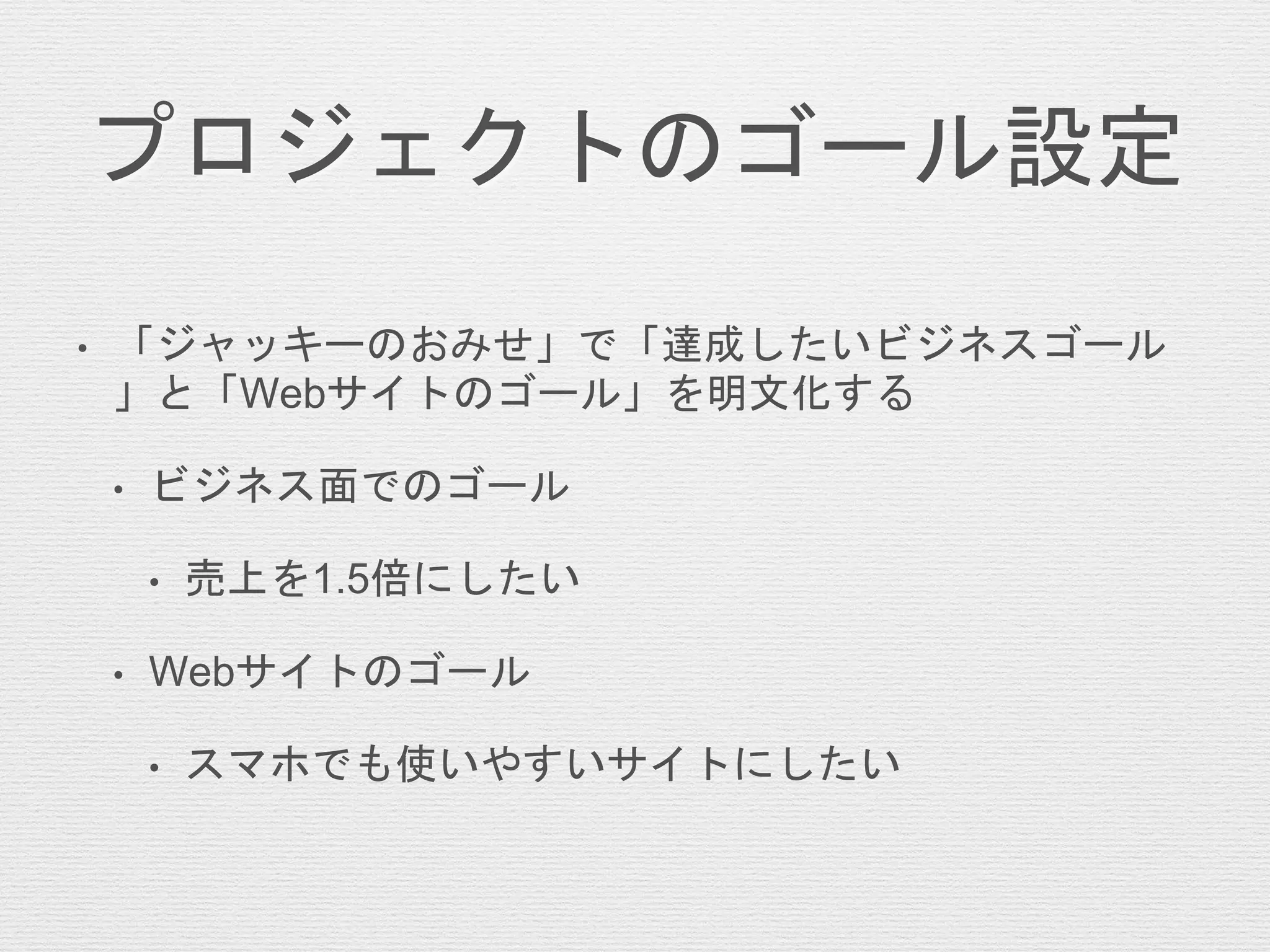 プロジェクトのゴール設定
• 「ジャッキーのおみせ」で「達成したいビジネスゴール
」と「Webサイトのゴール」を明文化する
• ビジネス面でのゴール
• 売上を1.5倍にしたい
• Webサイトのゴール
• スマホでも使いやすいサイトにしたい
 