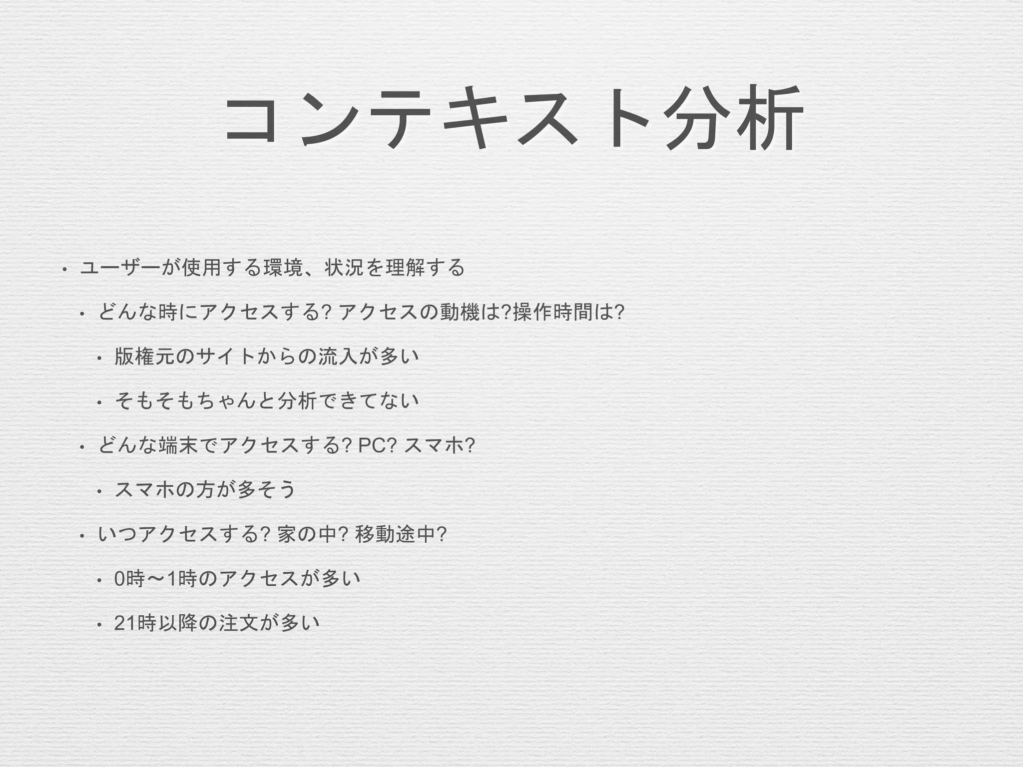 コンテキスト分析
• ユーザーが使用する環境、状況を理解する
• どんな時にアクセスする? アクセスの動機は?操作時間は?
• 版権元のサイトからの流入が多い
• そもそもちゃんと分析できてない
• どんな端末でアクセスする? PC? スマホ?
• スマホの方が多そう
• いつアクセスする? 家の中? 移動途中?
• 0時〜1時のアクセスが多い
• 21時以降の注文が多い
 