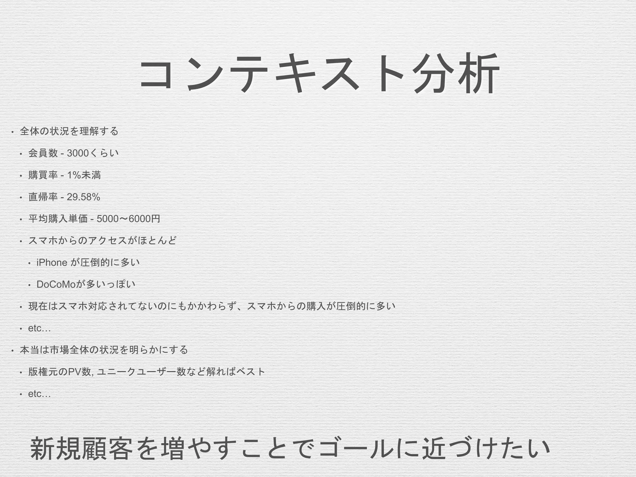 コンテキスト分析
• 全体の状況を理解する
• 会員数 - 3000くらい
• 購買率 - 1%未満
• 直帰率 - 29.58%
• 平均購入単価 - 5000〜6000円
• スマホからのアクセスがほとんど
• iPhone が圧倒的に多い
• DoCoMoが多いっぽい
• 現在はスマホ対応されてないのにもかかわらず、スマホからの購入が圧倒的に多い
• etc…
• 本当は市場全体の状況を明らかにする
• 版権元のPV数, ユニークユーザー数など解ればベスト
• etc…
新規顧客を増やすことでゴールに近づけたい
 