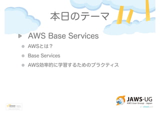 本日のテーマ
AWS Base Services
AWSとは？
Base Services
AWS効率的に学習するためのプラクティス
 