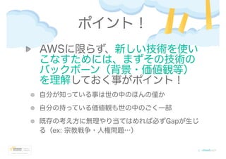 ポイント！
AWSに限らず、新しい技術を使い
こなすためには、まずその技術の
バックボーン（背景・価値観等）
を理解しておく事がポイント！
自分が知っている事は世の中のほんの僅か
自分の持っている価値観も世の中のごく一部
既存の考え方に無理やり当てはめれば必ずGapが生じ
る（ex: 宗教戦争・人権問題…）
 