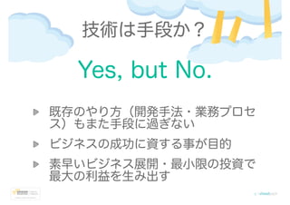 Yes, but No.
!
既存のやり方（開発手法・業務プロセ
ス）もまた手段に過ぎない
ビジネスの成功に資する事が目的
素早いビジネス展開・最小限の投資で
最大の利益を生み出す
技術は手段か？
 