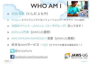 WHO AM I
石田 知也（いしだ ともや）	

cloudpack エバンジェリスト＆ソリューションアーキテクト（AWS認定）	

全国のイベント・JAWS-UG（ユーザグループ）回ってます！	

JAWS-UG代表（JAWS-UG運営）	...
