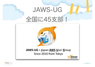 JAWS-UG
JAWS-UG = Japan AWS User Group
Since 2010 from Tokyo
全国に45支部！
 