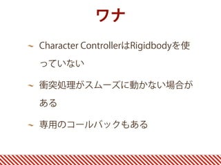 ワナ
Character ControllerはRigidbodyを使
っていない
衝突処理がスムーズに動かない場合が
ある
専用のコールバックもある
 