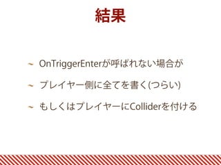 結果
OnTriggerEnterが呼ばれない場合が
プレイヤー側に全てを書く(つらい)
もしくはプレイヤーにColliderを付ける
 