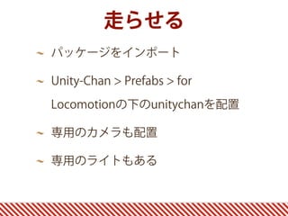走らせる
パッケージをインポート
Unity-Chan > Prefabs > for
Locomotionの下のunitychanを配置
専用のカメラも配置
専用のライトもある
 