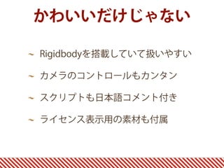 かわいいだけじゃない
Rigidbodyを搭載していて扱いやすい
カメラのコントロールもカンタン
スクリプトも日本語コメント付き
ライセンス表示用の素材も付属
 