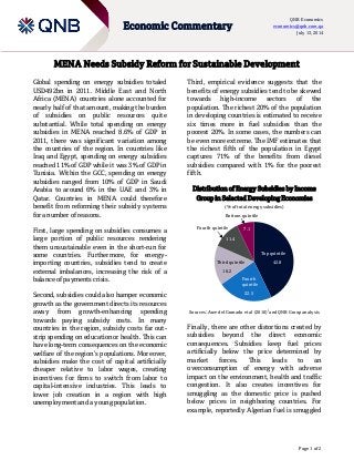Page 1 of 2
Economic Commentary
QNB Economics
economics@qnb.com.qa
July 13, 2014
MENA Needs Subsidy Reform for Sustainable Development
Global spending on energy subsidies totaled
USD492bn in 2011. Middle East and North
Africa (MENA) countries alone accounted for
nearly half of that amount, making the burden
of subsidies on public resources quite
substantial. While total spending on energy
subsidies in MENA reached 8.6% of GDP in
2011, there was significant variation among
the countries of the region. In countries like
Iraq and Egypt, spending on energy subsidies
reached 11% of GDP while it was 3% of GDP in
Tunisia. Within the GCC, spending on energy
subsidies ranged from 10% of GDP in Saudi
Arabia to around 6% in the UAE and 3% in
Qatar. Countries in MENA could therefore
benefit from reforming their subsidy systems
for a number of reasons.
First, large spending on subsidies consumes a
large portion of public resources rendering
them unsustainable even in the short-run for
some countries. Furthermore, for energy-
importing countries, subsidies tend to create
external imbalances, increasing the risk of a
balance of payments crisis.
Second, subsidies could also hamper economic
growth as the government directs its resources
away from growth-enhancing spending
towards paying subsidy costs. In many
countries in the region, subsidy costs far out-
strip spending on education or health. This can
have long-term consequences on the economic
welfare of the region’s populations. Moreover,
subsidies make the cost of capital artificially
cheaper relative to labor wages, creating
incentives for firms to switch from labor to
capital-intensive industries. This leads to
lower job creation in a region with high
unemployment and a young population.
Third, empirical evidence suggests that the
benefits of energy subsidies tend to be skewed
towards high-income sectors of the
population. The richest 20% of the population
in developing countries is estimated to receive
six times more in fuel subsidies than the
poorest 20%. In some cases, the numbers can
be even more extreme. The IMF estimates that
the richest fifth of the population in Egypt
captures 71% of the benefits from diesel
subsidies compared with 1% for the poorest
fifth.
Distribution of Energy Subsidies by Income
Group in Selected Developing Economies
(% of total energy subsidies)
Sources: Arze del Granado et al (2010)i
and QNB Group analysis
Finally, there are other distortions created by
subsidies beyond the direct economic
consequences. Subsidies keep fuel prices
artificially below the price determined by
market forces. This leads to an
overconsumption of energy with adverse
impact on the environment, health and traffic
congestion. It also creates incentives for
smuggling as the domestic price is pushed
below prices in neighboring countries. For
example, reportedly Algerian fuel is smuggled
42.8
22.5
16.2
11.4
7.1
Top quintile
Fourth
quintile
Third quintile
Fourth quintile
Bottom quintile
 