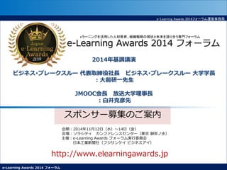 e-Learning Awards 2014 フォーラム
e-Learning Awards 2014フォーラム運営事務局
スポンサー募集のご案内
会期：2014年11月12日（水）～14日（金）
会場：ソラシティ カンファレンスセンター（東京 御茶ノ水）
主催：e-Learning Awards フォーラム実行委員会
日本工業新聞社（フジサンケイ ビジネスアイ）
http://www.elearningawards.jp
eラーニングを活用した人材教育、組織戦略の現状と未来を語り合う専門フォーラム
e-Learning Awards 2014 フォーラム
2014年基調講演
ビジネス･ブレークスルー 代表取締役社長 ビジネス･ブレークスルー 大学学長
：大前研一先生
JMOOC会長 放送大学理事長
：白井克彦先
 