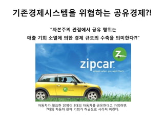 기존경제시스템을 위협하는 공유경제?!
“자본주의 관점에서 공유 행위는
매출 기회 소멸에 의한 경제 규모의 수축을 의미한다?!"
자동차가 필요한 10명이 3대의 자동차를 공유한다고 가정하면,
7대의 자동차 판매 기회가 허공으로 사라져 버린다.
 