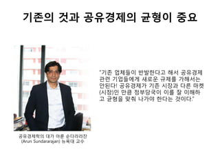 기존의 것과 공유경제의 균형이 중요
“기존 업체들이 반발한다고 해서 공유경제
관련 기업들에게 새로운 규제를 가해서는
안된다! 공유경제가 기존 시장과 다른 마켓
(시장)인 만큼 정부당국이 이를 잘 이해하
고 균형을 맞춰 나가야 한다는 것이다.”
공유경제학의 대가 아룬 순다라라잔
(Arun Sundararajan) 뉴욕대 교수
 