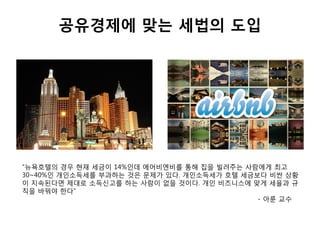 공유경제에 맞는 세법의 도입
“뉴욕호텔의 경우 현재 세금이 14%인데 에어비엔비를 통해 집을 빌려주는 사람에게 최고
30~40%인 개인소득세를 부과하는 것은 문제가 있다. 개인소득세가 호텔 세금보다 비싼 상황
이 지속된다면 제대로 소득신고를 하는 사람이 없을 것이다. 개인 비즈니스에 맞게 세율과 규
칙을 바꿔야 한다”
- 아룬 교수
 