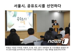서울시, 공유도시를 선언하다
박원순 시장은 주차장, 자동차, 빈 방, 사진, 공구, 의료장비 등 시민생활과 밀접한 20
개 공유사업을 본격적으로 추진하기 위한 공유도시 서울 계획을 발표(2012.9.20)
 