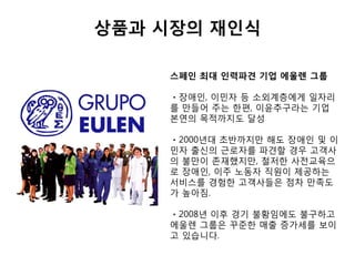 상품과 시장의 재인식
스페인 최대 인력파견 기업 에울렌 그룹
ㆍ장애인, 이민자 등 소외계층에게 일자리
를 만들어 주는 한편, 이윤추구라는 기업
본연의 목적까지도 달성
ㆍ2000년대 초반까지만 해도 장애인 및 이
민자 출신의 근로자를 파견할 경우 고객사
의 불만이 존재했지만, 철저한 사전교육으
로 장애인, 이주 노동자 직원이 제공하는
서비스를 경험한 고객사들은 점차 만족도
가 높아짐.
ㆍ2008년 이후 경기 불황임에도 불구하고
에울렌 그룹은 꾸준한 매출 증가세를 보이
고 있습니다.
 