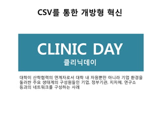 CSV를 통한 개방형 혁신
대학이 산학협력의 연계자로서 대학 내 자원뿐만 아니라 기업 환경을
둘러싼 주요 생태계의 구성원들인 기업, 정부기관, 지자체, 연구소
등과의 네트워크를 구성하는 사례
CLINIC DAY
클리닉데이
 