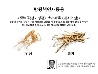 탕평책인재등용
인삼 황기
<蔘性偏(삼기성편), 大小宜審 (대소의심)>
인삼과 황기는 성질이 서로 다르므로 인삼을 써야 할 곳과 황기를 써야 할 곳을 마땅히
심사숙고해야 하며 크고 작음의 제각기의 성질이 있다(영조)
신용욱교수(경남과학기술대학교 한약자원학과)
2012체인지온 오픈세션 발표 ‘촌놈날다’ 中에서
 