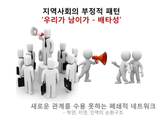 지역사회의 부정적 패턴
‘우리가 남이가 - 배타성’
새로운 관계를 수용 못하는 폐쇄적 네트워크
- 학연, 지연, 인맥의 순환구조
 