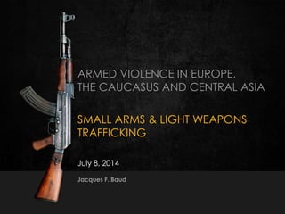 1351J. Baud  8-9 July 2014
ARMED VIOLENCE IN EUROPE,
THE CAUCASUS AND CENTRAL ASIA
SMALL ARMS & LIGHT WEAPONS
TRAFFICKING
July 8, 2014
Jacques F. Baud
 