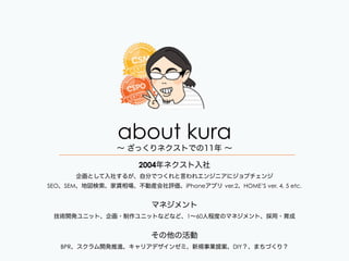 about kura
2004年ネクスト入社
企画として入社するが、自分でつくれと言われエンジニアにジョブチェンジ 
SEO、SEM、地図検索、家賃相場、不動産会社評価、iPhoneアプリ ver.2、HOME’S ver. 4, 5 etc.
!
マネジメント
技術開発ユニット、企画・制作ユニットなどなど、1∼60人程度のマネジメント、採用・育成
!
その他の活動
BPR、スクラム開発推進、キャリアデザインゼミ、新規事業提案、DIY？、まちづくり？
∼ ざっくりネクストでの11年 ∼
 